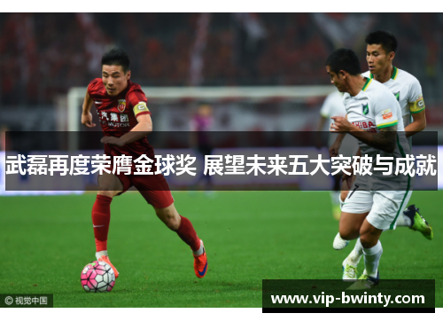 武磊再度荣膺金球奖 展望未来五大突破与成就