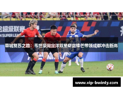 蓉城复苏之路：韦世豪周定洋双星崭露锋芒带领成都冲击新高