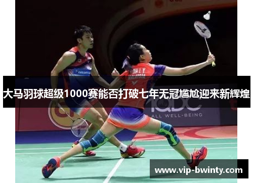 大马羽球超级1000赛能否打破七年无冠尴尬迎来新辉煌