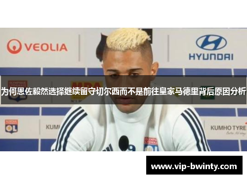 为何恩佐毅然选择继续留守切尔西而不是前往皇家马德里背后原因分析