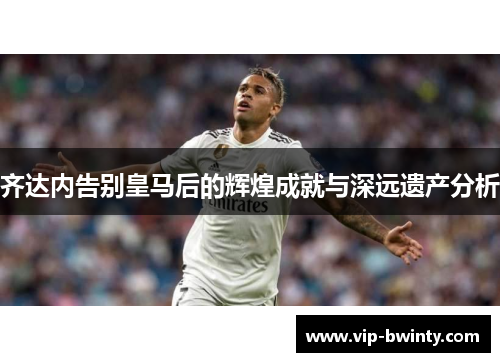 齐达内告别皇马后的辉煌成就与深远遗产分析