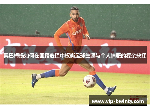 奥巴梅扬如何在国籍选择中权衡足球生涯与个人情感的复杂抉择 奥巴梅扬如何在国籍选择中权衡足球生涯与个人情感的复杂抉择