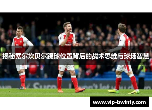 揭秘索尔坎贝尔踢球位置背后的战术思维与球场智慧